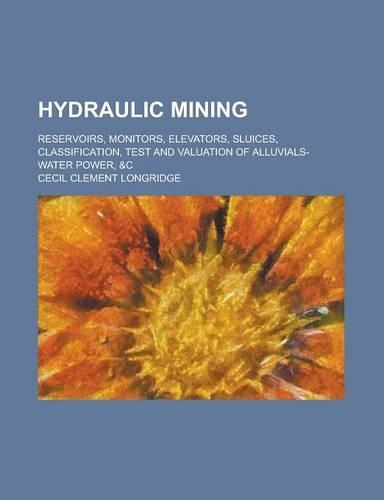 Hydraulic Mining; Reservoirs, Monitors, Elevators, Sluices, Classification, Test and Valuation of Alluvials-Water Power, &C