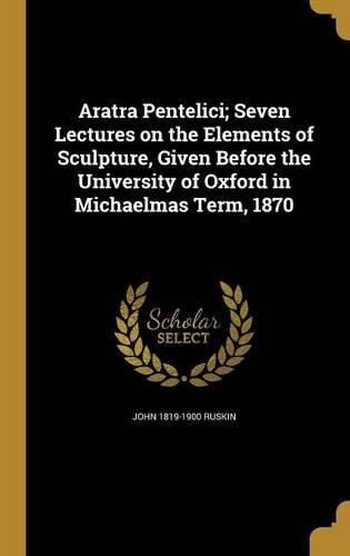 Aratra Pentelici; Seven Lectures on the Elements of Sculpture, Given Before the University of Oxford in Michaelmas Term, 1870