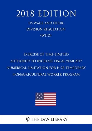 Exercise of Time-Limited Authority to Increase Fiscal Year 2017 Numerical Limitation for H-2b Temporary Nonagricultural Worker Program (Us Wage and Hour Division Regulation) (Whd) (2018 Edition)