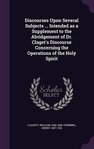 Discourses Upon Several Subjects ... Intended as a Supplement to the Abridgement of Dr. Claget's Discourse Concerning the Operations of the Holy Spirit