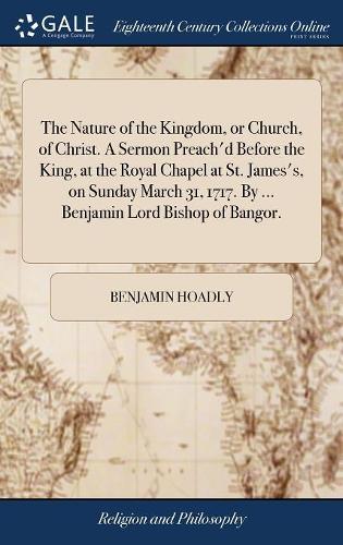 The Nature of the Kingdom, or Church, of Christ. a Sermon Preach'd Before the King, at the Royal Chapel at St. James's, on Sunday March 31, 1717. by ... Benjamin Lord Bishop of Bangor.