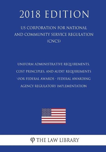 Uniform Administrative Requirements, Cost Principles, and Audit Requirements for Federal Awards - Federal Awarding Agency Regulatory Implementation (US Corporation for National and Community Service Regulation) (CNCS) (2018 Edition)