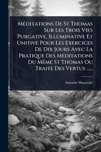 MÃ(c)ditations De St Thomas Sur Les Trois Vies Purgative, Illuminative Et Unitive Pour Les Exercices De Dix Jours Avec La Pratique Des MÃ(c)ditations Du MÃame St Thomas Ou TraitÃ(c) Des Vertus ......