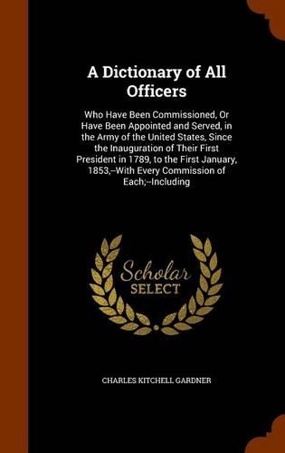 A Dictionary of All Officers: Who Have Been Commissioned, Or Have Been Appointed and Served, in the Army of the United States, Since the Inauguration of Their First President in (English)