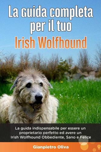 La Guida Completa per Il Tuo Irish Wolfhound: La guida indispensabile per essere un proprietario perfetto ed avere un Irish Wolfhound Obbediente, Sano e Felice