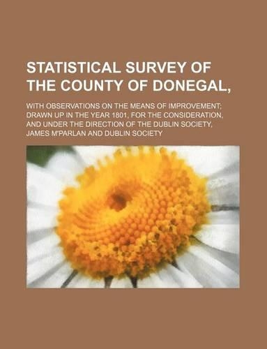Statistical Survey of the County of Donegal; With Observations on the Means of Improvement Drawn Up in the Year 1801, for the Consideration, and Under the Direction of the Dublin Society,: (English)