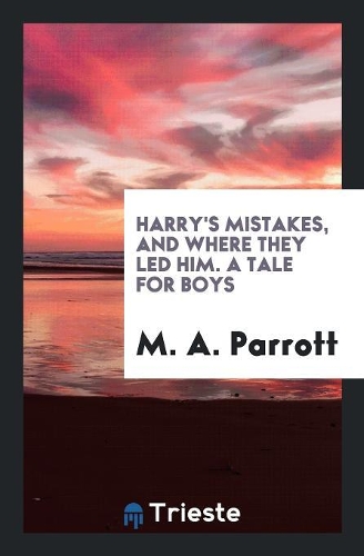Harry's Mistakes, and Where They Led Him. a Tale for Boys