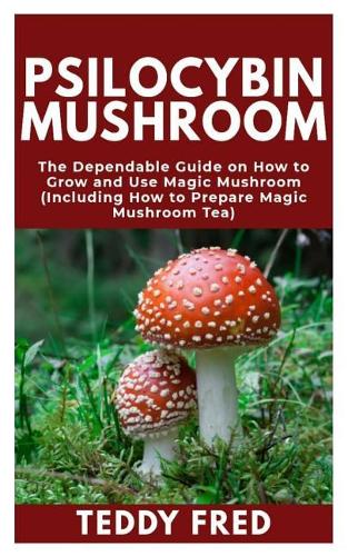 Psilocybin Mushroom: The Dependable Guide on How to Grow and Use Magic Mushroom (Including How to Prepare Magic Mushroom Tea)