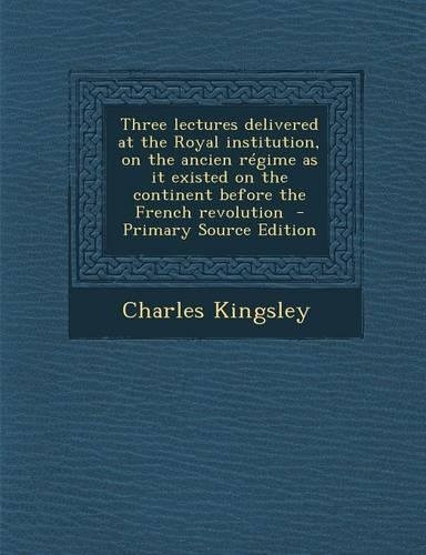 Three Lectures Delivered at the Royal Institution, on the Ancien Regime as It Existed on the Continent Before the French Revolution