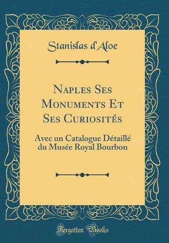 Naples Ses Monuments Et Ses Curiosités: Avec Un Catalogue Détaillé Du Musée Royal Bourbon (Classic Reprint)