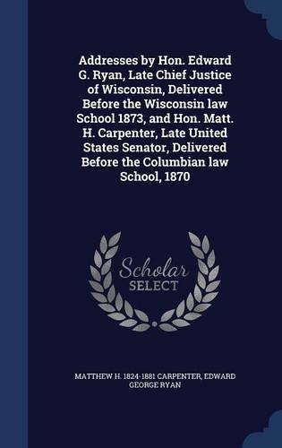 Addresses by Hon. Edward G. Ryan, Late Chief Justice of Wisconsin, Delivered Before the Wisconsin law School 1873, and Hon. Matt. H. Carpenter, Late United States Senator, Delivered Before the Columbian law School, 1870