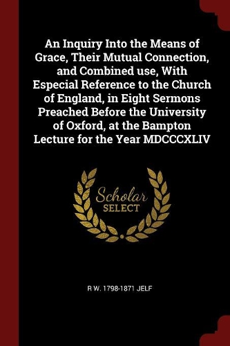 An Inquiry Into the Means of Grace, Their Mutual Connection, and Combined Use, with Especial Reference to the Church of England, in Eight Sermons Preached Before the University of Oxford, at the Bampton Lecture for the Year MDCCCXLIV