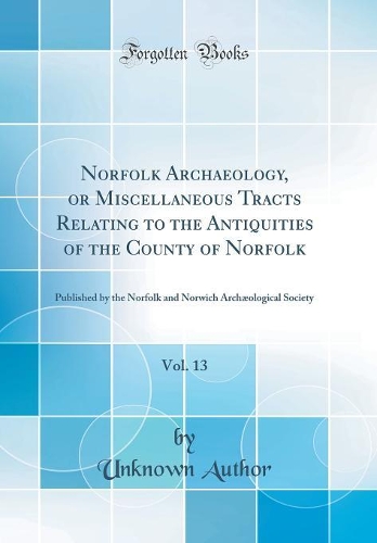 Norfolk Archaeology, or Miscellaneous Tracts Relating to the Antiquities of the County of Norfolk, Vol. 13: Published by the Norfolk and Norwich Archæological Society (Classic Reprint)
