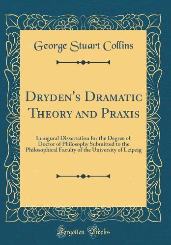 Dryden's Dramatic Theory and Praxis: Inaugural Dissertation for the Degree of Doctor of Philosophy Submitted to the Philosophical Faculty of the University of Leipzig (Classic Reprint)