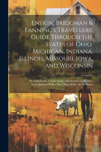 Ensign, Bridgman & Fanning's Travellers' Guide Through the States of Ohio, Michigan, Indiana, Illinois, Missouri, Iowa, and Wisconsin: With Railroad, Canal, Stage, and Steamboat Routes, Accompanied With a New Map of the Above States