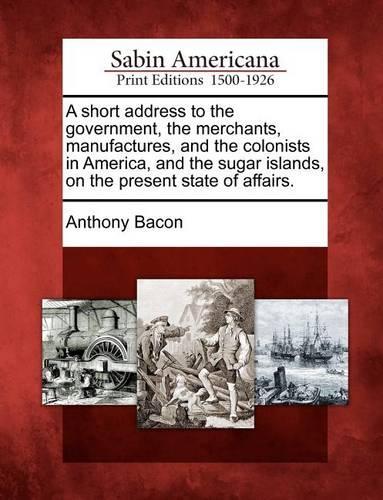 Short Address to the Government, the Merchants, Manufactures, and the Colonists in America, and the Sugar Islands, on the Present State of Affairs.: (English)