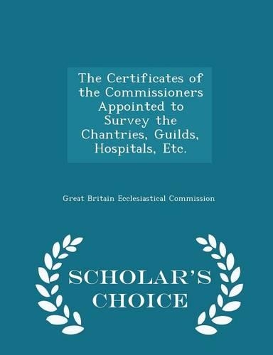 The Certificates of the Commissioners Appointed to Survey the Chantries, Guilds, Hospitals, Etc. - Scholar's Choice Edition: (English)