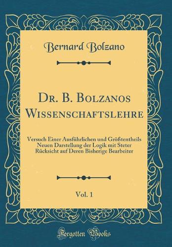 Dr. B. Bolzanos Wissenschaftslehre, Vol. 1: Versuch Einer Ausführlichen Und Größtentheils Neuen Darstellung Der Logik Mit Steter Rücksicht Auf Deren Bisherige Bearbeiter (Classic Reprint)