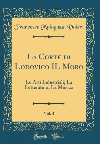 La Corte di Lodovico IL Moro, Vol. 4: Le Arti Industriali; La Letteratura; La Musica (Classic Reprint)