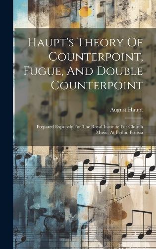 Haupt's Theory Of Counterpoint, Fugue, And Double Counterpoint: Prepared Expressly For The Royal Institute For Church Music, At Berlin, Prussia