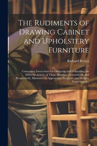 Rudiments of Drawing Cabinet and Upholstery Furniture: Comprising Instructions for Designing and Delineating the Different Articles of Those Branches Geometrically and Perspectively, Illustrated by Appro