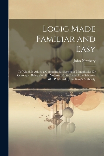 Logic Made Familiar and Easy: To Which Is Added a Compendious System of Metaphysics Or Ontology: Being the Fifth Volume of the Circle of the Sciences, &c. Published by the King's