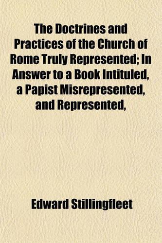 The Doctrines and Practices of the Church of Rome Truly Represented; In Answer to a Book Intituled, a Papist Misrepresented, and Represented,