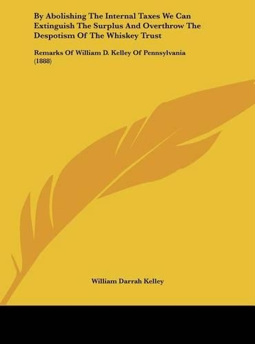 By Abolishing the Internal Taxes We Can Extinguish the Surplus and Overthrow the Despotism of the Whiskey Trust: Remarks of William D. Kelley of Pennsylvania (1888)(English)