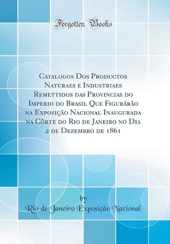 Catalogos Dos Productos Naturaes e Industriaes Remettidos das Provincias do Imperio do Brasil Que Figurárão na Exposição Nacional Inaugurada na Côrte do Rio de Janeiro no Dia 2 de Dezembro de 1861 (Classic Reprint)