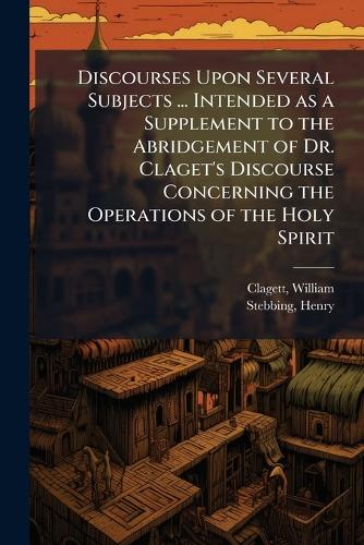 Discourses Upon Several Subjects ... Intended as a Supplement to the Abridgement of Dr. Claget's Discourse Concerning the Operations of the Holy Spirit