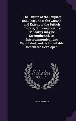 Future of the Empire; and Account of the Growth and Extent of the British Empire, Showing how its Solidarity may be Strengthened, its Intercommunications Facilitated, and its Illimitable Resources Developed: (English)