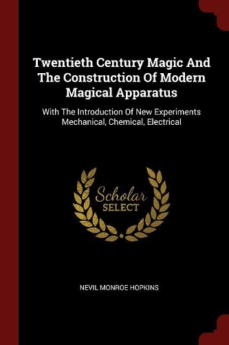 Twentieth Century Magic and the Construction of Modern Magical Apparatus: With the Introduction of New Experiments Mechanical, Chemical, Electrical