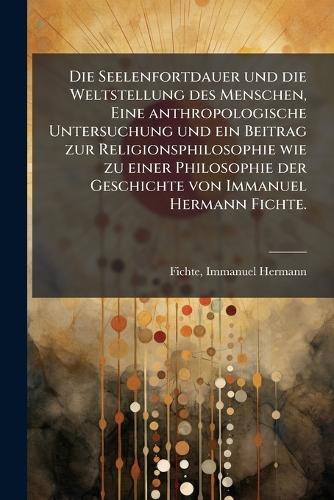 Die Seelenfortdauer und die Weltstellung des Menschen, Eine anthropologische Untersuchung und ein Beitrag zur Religionsphilosophie wie zu einer Philosophie der Geschichte von Immanuel Hermann Fichte.