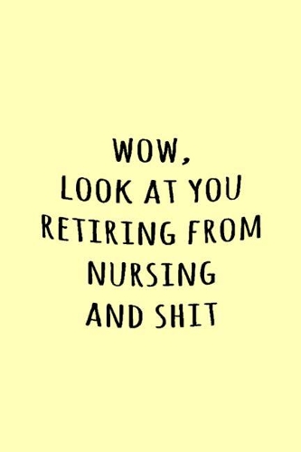 Wow, Look at you retiring from nursing and shit
