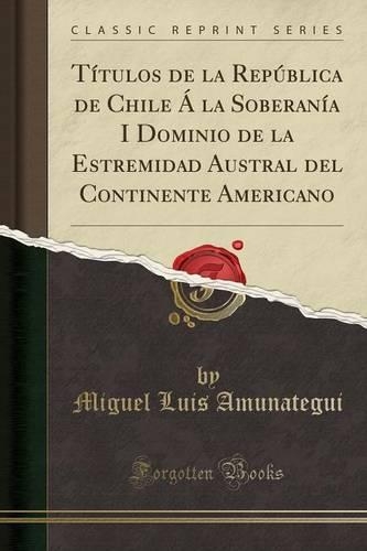 Titulos de la Republica de Chile a la Soberania I Dominio de la Estremidad Austral del Continente Americano (Classic Reprint): (Spanish)