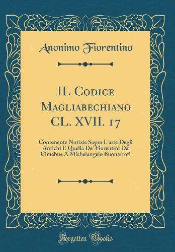 IL Codice Magliabechiano CL. XVII. 17: Contenente Notizie Sopra L'arte Degli Antichi E Quella De' Fiorentini Da Cimabue A Michelangelo Buonarroti (Classic Reprint)