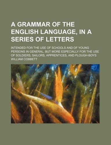 A Grammar of the English Language, in a Series of Letters; Intended for the Use of Schools and of Young Persons in General, But More Especially for the Use of Soldiers, Sailors, Apprentices, and Plough-Boys