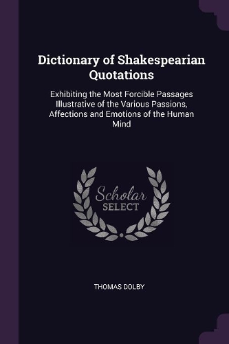 Dictionary of Shakespearian Quotations: Exhibiting the Most Forcible Passages Illustrative of the Various Passions, Affections and Emotions of the Human Mind