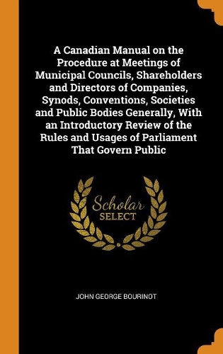 A Canadian Manual on the Procedure at Meetings of Municipal Councils, Shareholders and Directors of Companies, Synods, Conventions, Societies and Public Bodies Generally, with an Introductory Review of the Rules and Usages of Parliament That Govern