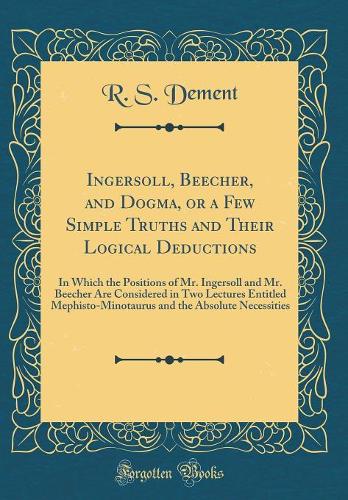 Ingersoll, Beecher, and Dogma, or a Few Simple Truths and Their Logical Deductions: In Which the Positions of Mr. Ingersoll and Mr. Beecher Are Considered in Two Lectures Entitled Mephisto-Minotaurus and the Absolute Necessities (Classic Reprint)