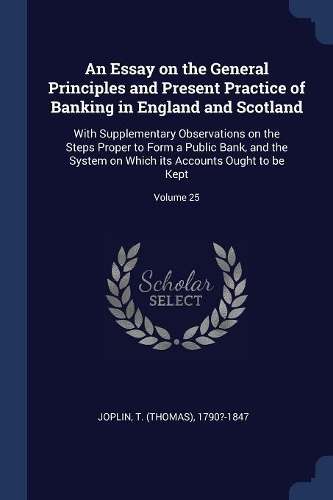 An Essay on the General Principles and Present Practice of Banking in England and Scotland: With Supplementary Observations on the Steps Proper to Form a Public Bank, and the System on Which its Accounts Ought to be Kept; Volume 25