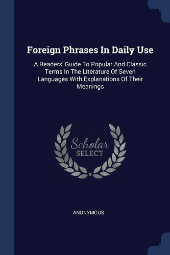 Foreign Phrases In Daily Use: A Readers' Guide To Popular And Classic Terms In The Literature Of Seven Languages With Explanations Of Their Meanings