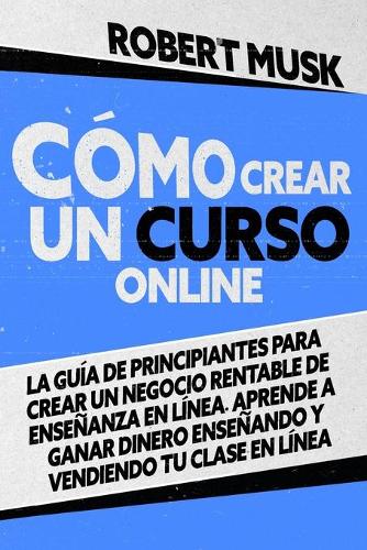 Cómo Crear un Curso Online: La Guía de Principiantes para Crear un Negocio Rentable de Enseñanza En Línea. Aprende a Ganar Dinero Enseñando y Vendiendo tu Clase En Línea