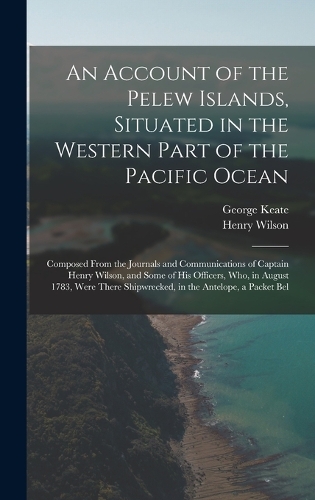 An Account of the Pelew Islands, Situated in the Western Part of the Pacific Ocean: Composed From the Journals and Communications of Captain Henry Wilson, and Some of His Officers, Who, in August 1783, Were There Shipwrecked, in the