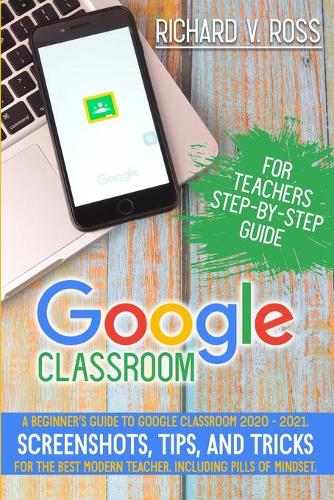 Google Classroom For Teachers Step By Step Guide: A Beginner's Guide To Google Classroom 2020 - 2021. Screenshots, Tips, And Tricks For The Best Modern Teacher. Including Pills Of Mindset