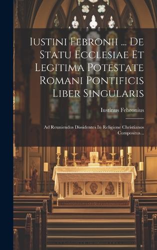 Iustini Febronii ... De Statu Ecclesiae Et Legitima Potestate Romani Pontificis Liber Singularis: Ad Reuniendos Dissidentes In Religione Christianos Compositus...