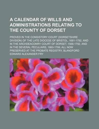 A Calendar of Wills and Administrations Relating to the County of Dorset; Proved in the Consistory Court (Dorsetshire Division) of the Late Diocese of Bristol, 1681-1792, and in the Archdeaconry Court of Dorset, 1568-1792, and in the Several Peculi