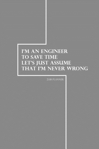 2018 Planner I'm An Engineer To Save Time Let's Just Assume That I'm Never Wrong: Engineering 2018 Daily Weekly Monthly Planner - 2018 Organizer - 2018 Calander Planner(1 Engineering Journal)