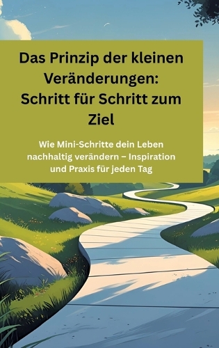 Das Prinzip der kleinen Veränderungen: Schritt für Schritt zum Ziel: Wie Mini-Schritte dein Leben nachhaltig verändern - Inspiration und Praxis für jeden Tag