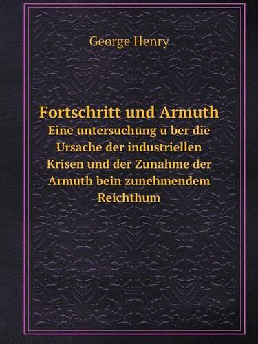 Fortschritt und Armuth Eine untersuchung über die Ursache der industriellen Krisen und der Zunahme der Armuth bein zunehmendem Reichthum